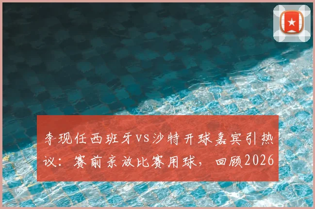 李现任西班牙vs沙特开球嘉宾引热议：赛前亲放比赛用球，回顾2026年友谊赛明星跨界亮点