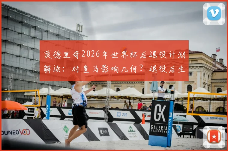 莫德里奇2026年世界杯后退役计划解读:对皇马影响几何?退役后生涯规划前瞻