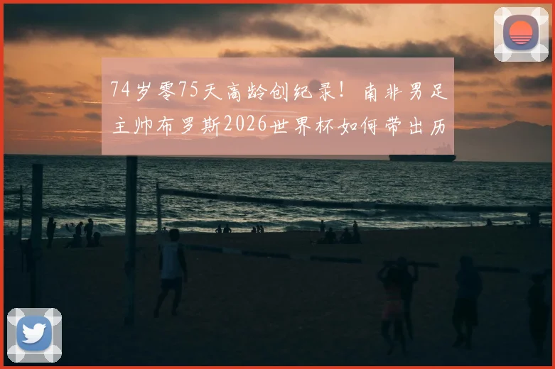 74岁零75天高龄创纪录!南非男足主帅布罗斯2026世界杯如何带出历史性胜利,背后战术与用人之道详解