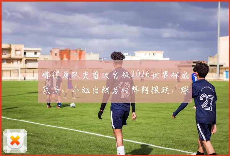 佛得角队史首次晋级2026世界杯成黑马，小组出线后对阵阿根廷，球员名单与实力深度解析