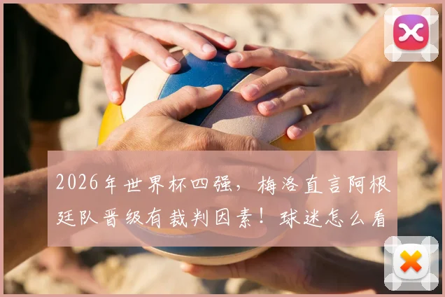 2026年世界杯四强,梅洛直言阿根廷队晋级有裁判因素!球迷怎么看?