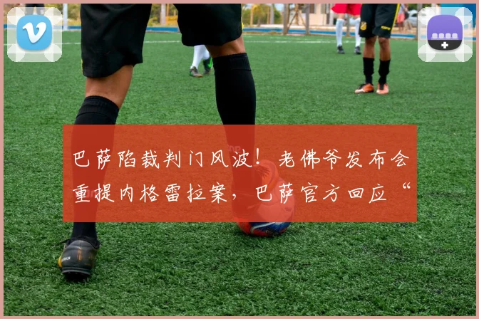 巴萨陷裁判门风波!老佛爷发布会重提内格雷拉案,巴萨官方回应“正在分析”