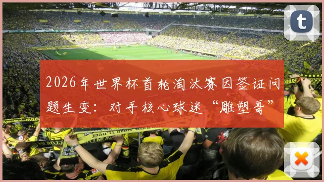 2026年世界杯首轮淘汰赛因签证问题生变：对手核心球迷“雕塑哥”恐缺席，英格兰或意外获利