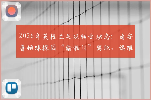 2026年英格兰足坛转会动态：南安普顿球探因“偷拍门”离职，诺维奇或成下一站