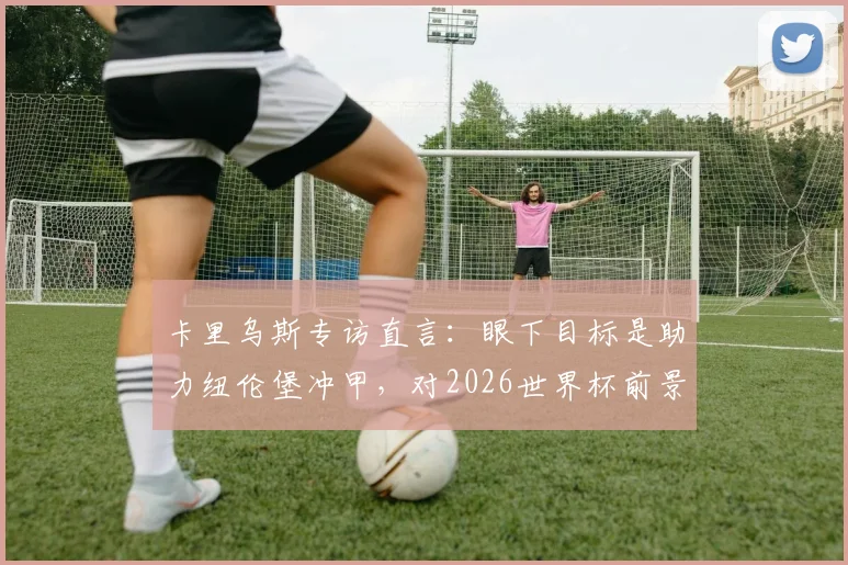 卡里乌斯专访直言：眼下目标是助力纽伦堡冲甲，对2026世界杯前景保持低调