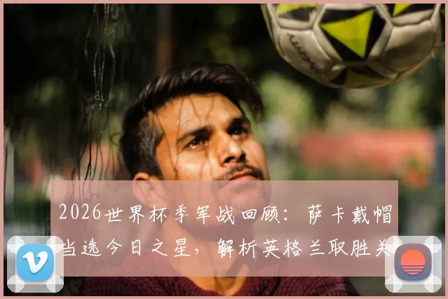 2026世界杯季军战回顾:萨卡戴帽当选今日之星,解析英格兰取胜关键与萨卡高光时刻