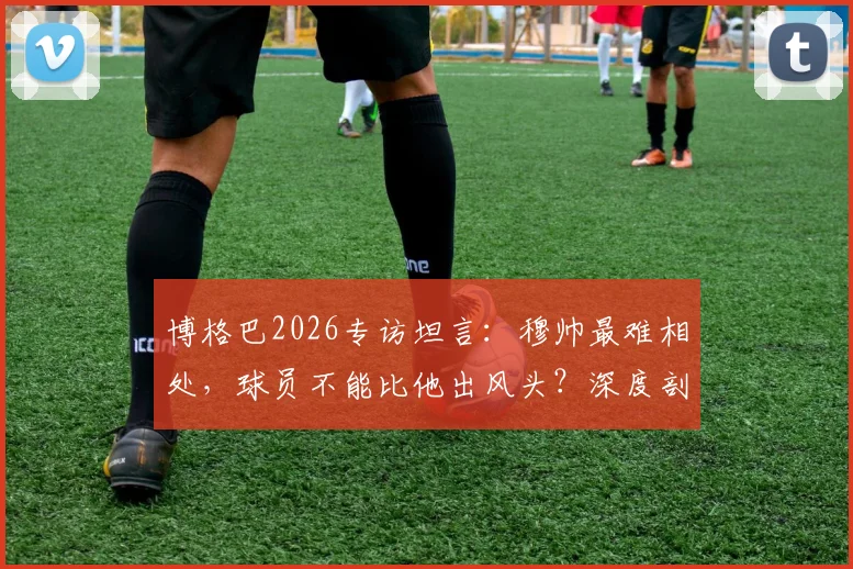 博格巴2026专访坦言：穆帅最难相处，球员不能比他出风头？深度剖析两人曼联矛盾始末