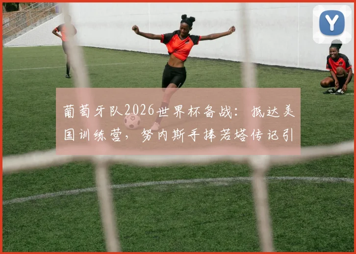 葡萄牙队2026世界杯备战:抵达美国训练营,努内斯手捧若塔传记引发球迷热议