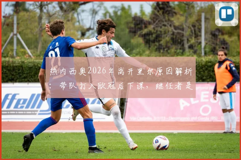 热内西奥2026年离开里尔原因解析:带队打入欧冠后下课,继任者是谁?未来去向引关注