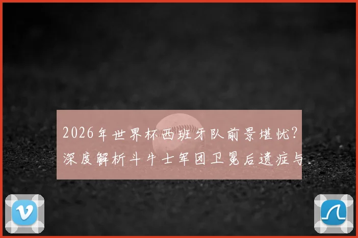 2026年世界杯西班牙队前景堪忧？深度解析斗牛士军团卫冕后遗症与破局之道