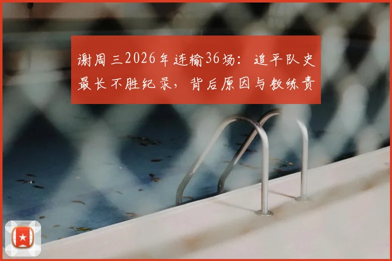 谢周三2026年连输36场:追平队史最长不胜纪录,背后原因与教练责任分析