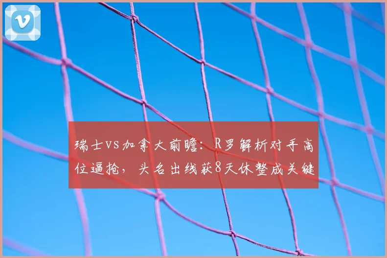 瑞士vs加拿大前瞻:R罗解析对手高位逼抢,头名出线获8天休整成关键赛点