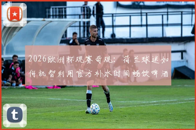 2026欧洲杯观赛奇观：荷兰球迷如何机智利用官方补水时间畅饮啤酒，打造独特看台文化